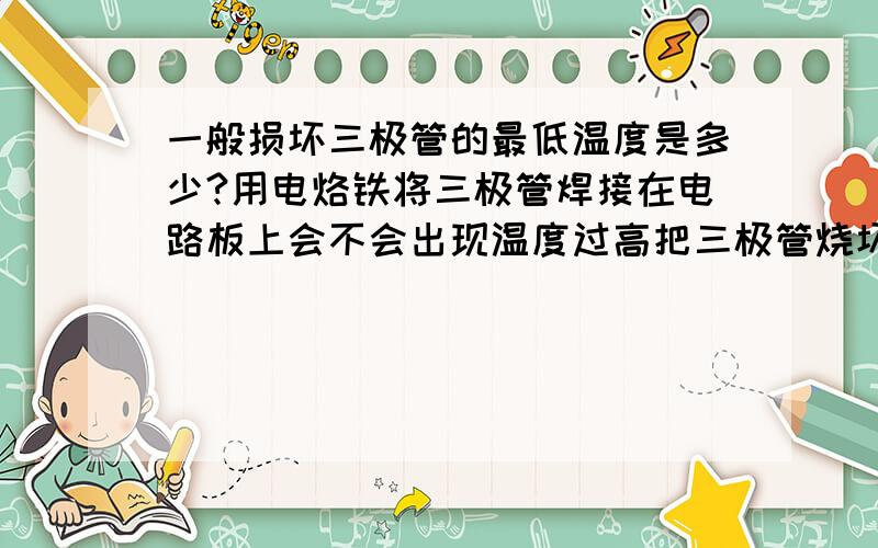 一般损坏三极管的最低温度是多少?用电烙铁将三极管焊接在电路板上会不会出现温度过高把三极管烧坏的现象