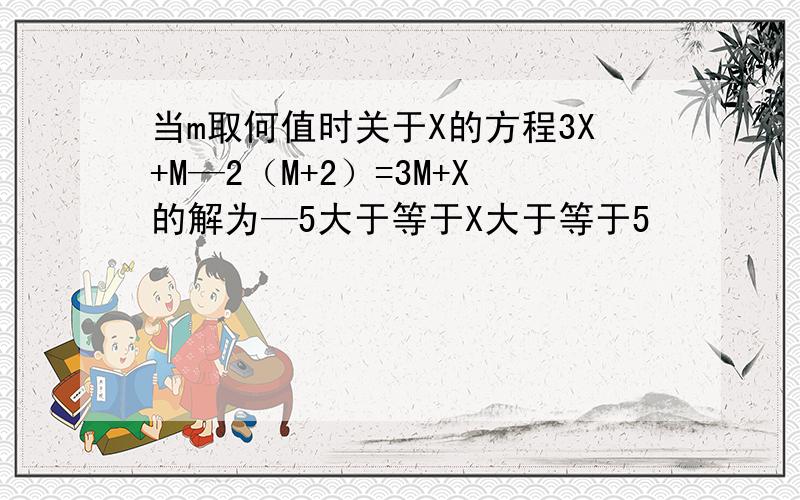 当m取何值时关于X的方程3X+M—2（M+2）=3M+X的解为—5大于等于X大于等于5