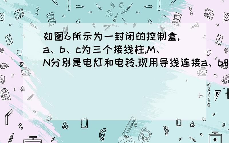 如图6所示为一封闭的控制盒,a、b、c为三个接线柱,M、N分别是电灯和电铃,现用导线连接a、b时,灯亮铃不响;用导线连接b、c时,铃响灯不亮;用导线连接a、c时,灯不亮铃不响.试画出此电路图.本题