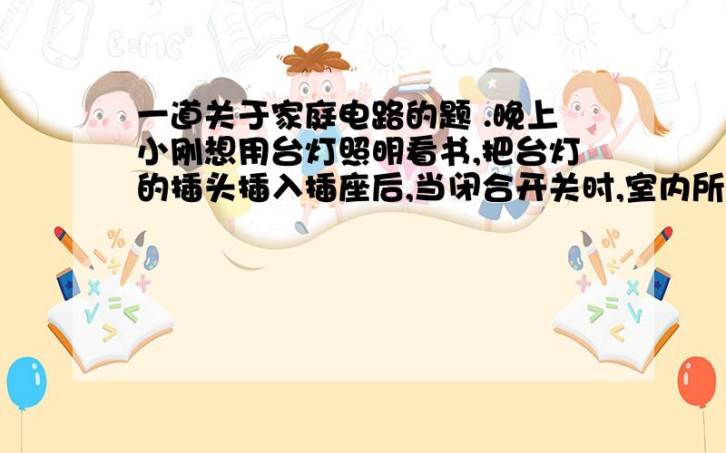 一道关于家庭电路的题 .晚上小刚想用台灯照明看书,把台灯的插头插入插座后,当闭合开关时,室内所有用电器全部停止工作,且熔丝熔断的原因可能是：A.插头短路 B.进户线的零线断路 C.灯座