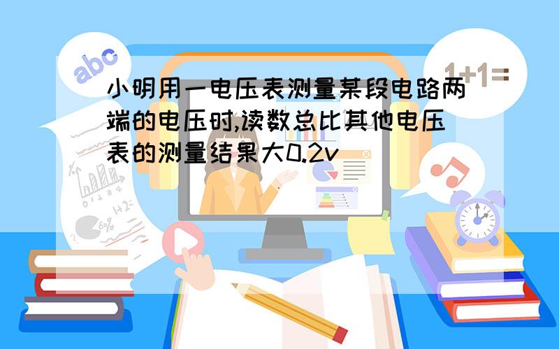 小明用一电压表测量某段电路两端的电压时,读数总比其他电压表的测量结果大0.2v