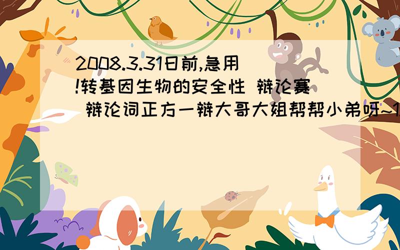 2008.3.31日前,急用!转基因生物的安全性 辩论赛 辩论词正方一辩大哥大姐帮帮小弟呀~1.正方(转基因生物是安全的)从那些方面入手?2.转基因生物是安全的,证据是什么?(如何证明转基因生物是安