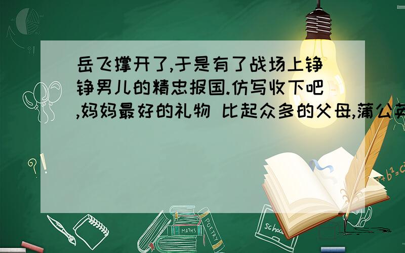 岳飞撑开了,于是有了战场上铮铮男儿的精忠报国.仿写收下吧,妈妈最好的礼物 比起众多的父母,蒲公英妈妈可要高明多了.她明白,自己终究要离开孩子；她明白,孩子终究要独自远行；她明白,