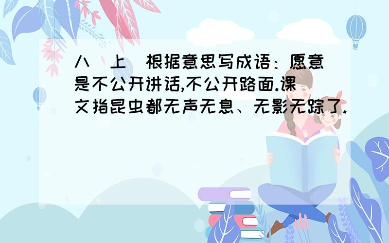 八（上）根据意思写成语：愿意是不公开讲话,不公开路面.课文指昆虫都无声无息、无影无踪了.