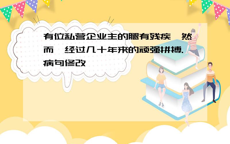 有位私营企业主的腿有残疾,然而,经过几十年来的顽强拼搏.病句修改