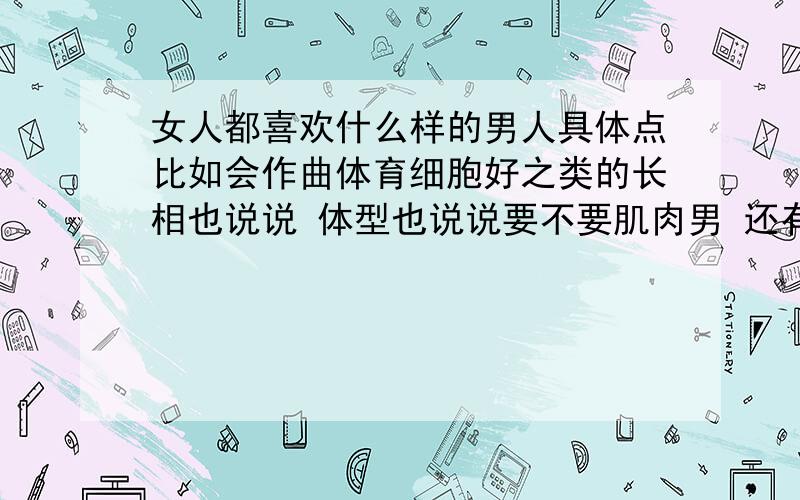 女人都喜欢什么样的男人具体点比如会作曲体育细胞好之类的长相也说说 体型也说说要不要肌肉男 还有爱好总之越详细越好我说的是什么爱好能着女孩子喜欢比如设计作曲之类的我只要外