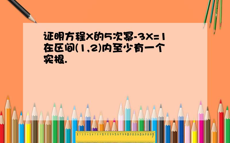 证明方程X的5次幂-3X=1在区间(1,2)内至少有一个实根.