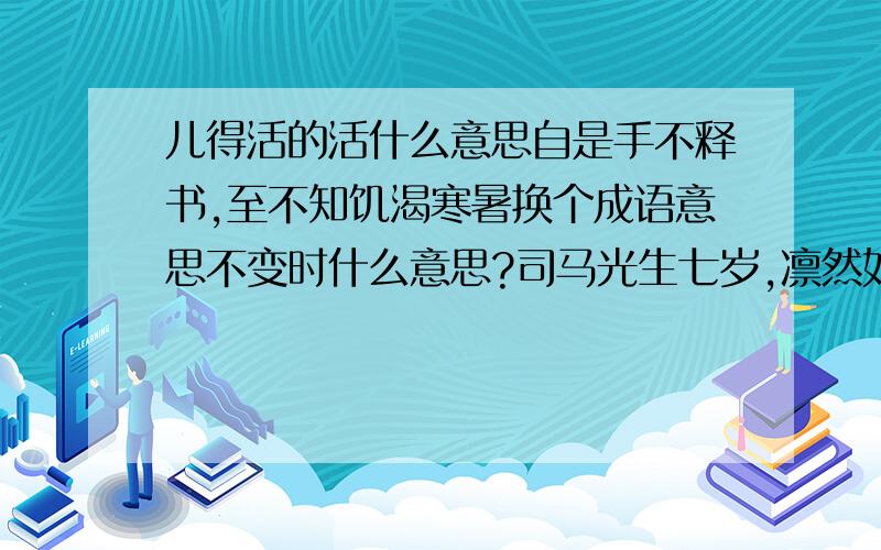 儿得活的活什么意思自是手不释书,至不知饥渴寒暑换个成语意思不变时什么意思?司马光生七岁,凛然如成人,闻讲《左氏春秋》,爱之,退为家人讲,即了其大旨.姿势手不释书,至不知饥渴寒暑.群