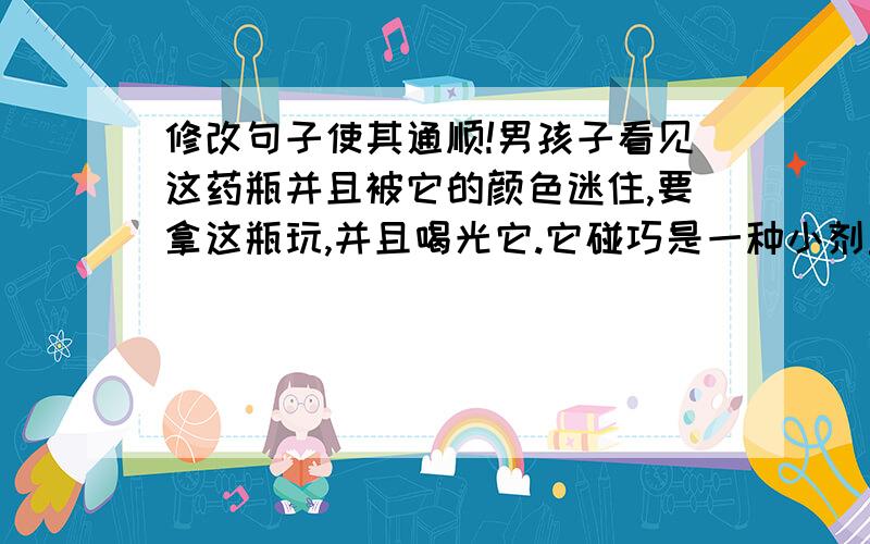 修改句子使其通顺!男孩子看见这药瓶并且被它的颜色迷住,要拿这瓶玩,并且喝光它.它碰巧是一种小剂量方面计划是要给成年人的有毒的药.