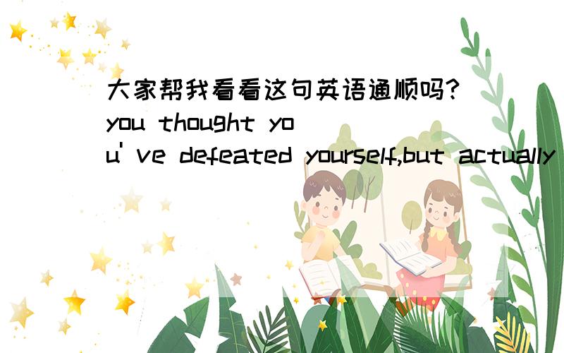 大家帮我看看这句英语通顺吗?you thought you' ve defeated yourself,but actually you can never do that.如果不通顺,如果有可以省略的,也请指出来,thought后面要加that吗?