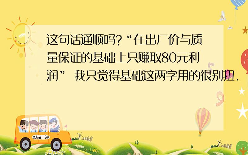 这句话通顺吗?“在出厂价与质量保证的基础上只赚取80元利润” 我只觉得基础这两字用的很别扭.