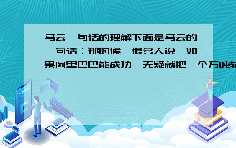 马云一句话的理解下面是马云的一句话：那时候,很多人说,如果阿里巴巴能成功,无疑就把一个万吨轮抬到喜马拉雅山顶峰上面.我跟我的同事说我们的任务是把这艘万吨轮从山顶上抬到山脚下