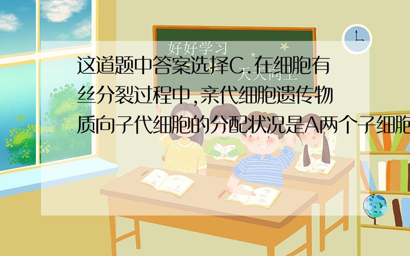 这道题中答案选择C.在细胞有丝分裂过程中,亲代细胞遗传物质向子代细胞的分配状况是A两个子细胞获得的和物质是均等的,但核基因的组合类型可能不同B每个子细胞获得的质体数量不等,但均