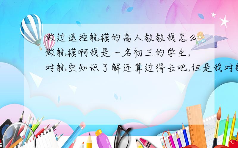 做过遥控航模的高人教教我怎么做航模啊我是一名初三的学生,对航空知识了解还算过得去吧,但是我对航模的兴趣很大,一直期望自己能做出个能飞的航模出来.现在想寻找一位航模高人教教小