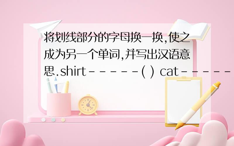 将划线部分的字母换一换,使之成为另一个单词,并写出汉语意思.shirt-----( ) cat------( ) nice--------( ) grade-------( )cold-----( )shirt在i后面画线 cat在a后面画线 nice在c后面画线 grade在d后面画线 cold在d后