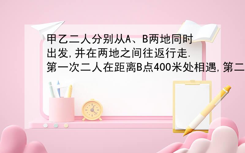 甲乙二人分别从A、B两地同时出发,并在两地之间往返行走.第一次二人在距离B点400米处相遇,第二次二人又在距离B点100米处相遇,问两地相距多少米?（相遇指迎面相遇）