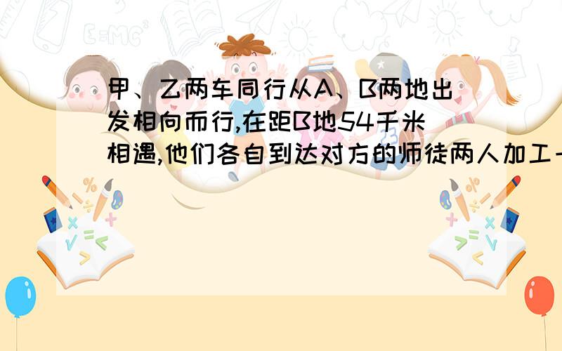 甲、乙两车同行从A、B两地出发相向而行,在距B地54千米相遇,他们各自到达对方的师徒两人加工一批零件,师傅5小时做的零件数度低腰8小时才能做完,现在又一批零件,师傅16小时做了这批零件