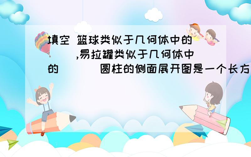 填空 篮球类似于几何体中的___ ,易拉罐类似于几何体中的___ 圆柱的侧面展开图是一个长方形,其一边是圆柱的____,另一边等于底面圆的_____.