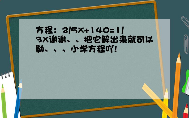 方程：2/5X+140=1/3X谢谢、、把它解出来就可以勒、、、小学方程吖!