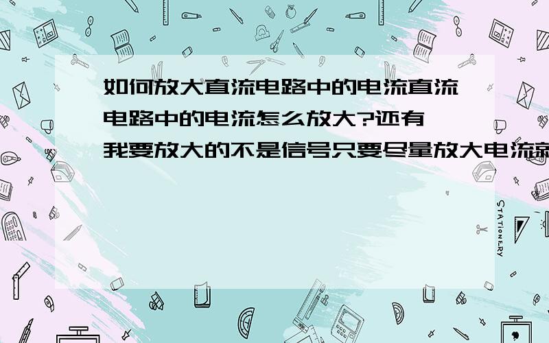 如何放大直流电路中的电流直流电路中的电流怎么放大?还有,我要放大的不是信号只要尽量放大电流就行了我没那么多条件,电路尽量简单点