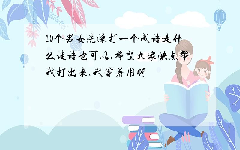 10个男女洗澡打一个成语是什么谜语也可以,希望大家快点帮我打出来,我等着用啊