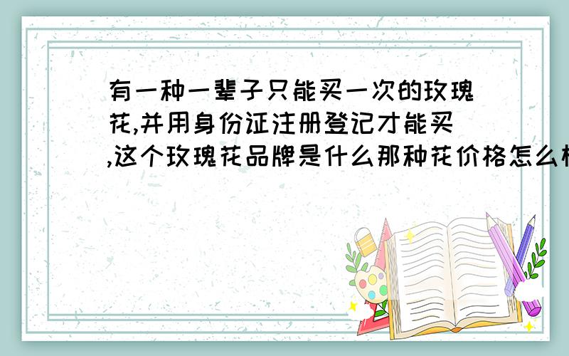 有一种一辈子只能买一次的玫瑰花,并用身份证注册登记才能买,这个玫瑰花品牌是什么那种花价格怎么样