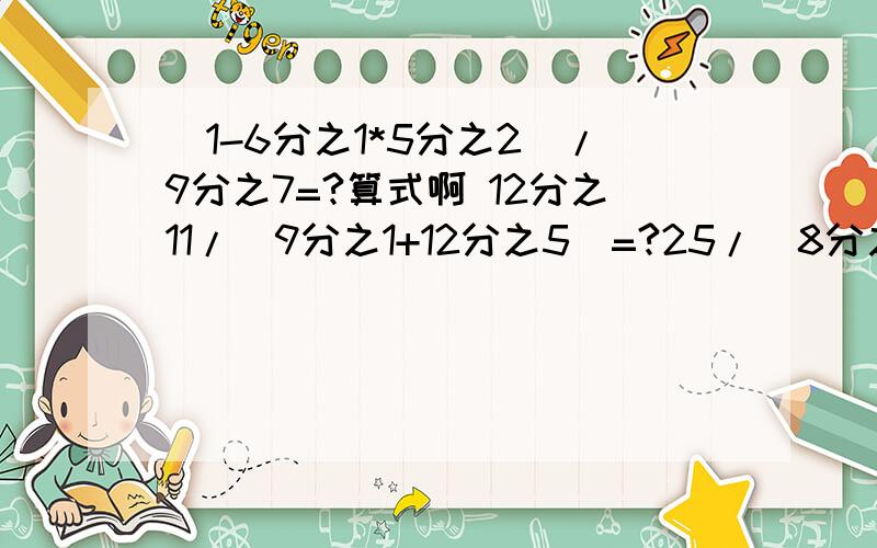 (1-6分之1*5分之2）/9分之7=?算式啊 12分之11/(9分之1+12分之5）=?25/（8分之7-6分之5）=?