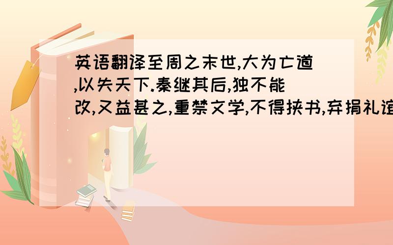 英语翻译至周之末世,大为亡道,以失天下.秦继其后,独不能改,又益甚之,重禁文学,不得挟书,弃捐礼谊而恶闻之,其心欲尽灭先圣之道,而颛为自恣苟简之治,故立为天子十四岁而国破亡矣.