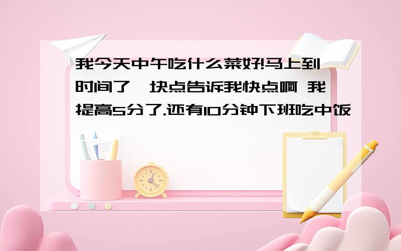 我今天中午吃什么菜好!马上到时间了,块点告诉我快点啊 我提高5分了.还有10分钟下班吃中饭