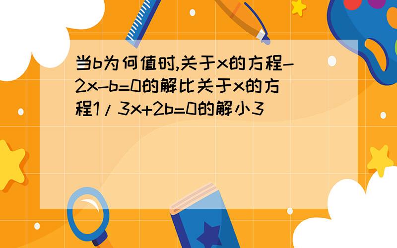 当b为何值时,关于x的方程-2x-b=0的解比关于x的方程1/3x+2b=0的解小3