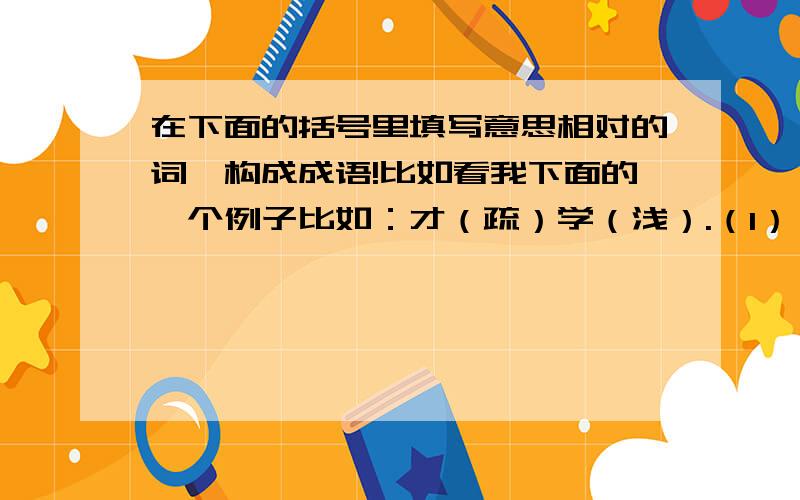 在下面的括号里填写意思相对的词,构成成语!比如看我下面的一个例子比如：才（疏）学（浅）.（1）（ ）不敌（ ）.