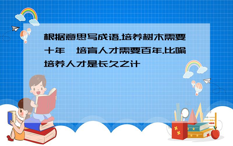 根据意思写成语.培养树木需要十年,培育人才需要百年.比喻培养人才是长久之计,