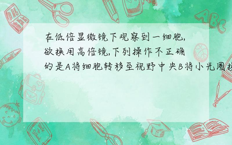 在低倍显微镜下观察到一细胞,欲换用高倍镜,下列操作不正确的是A将细胞转移至视野中央B将小光圈换成大光圈C转动转换器,将高倍物镜正对通光孔D先使用粗准焦螺旋,后使用细准焦螺旋将物