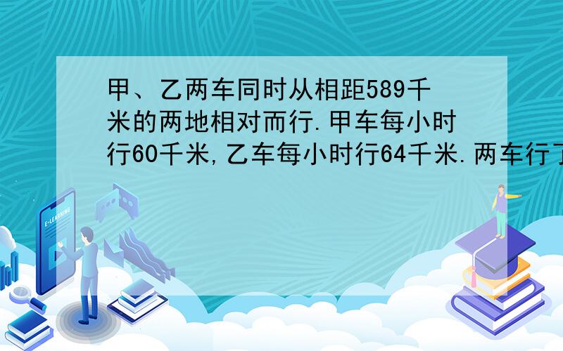 甲、乙两车同时从相距589千米的两地相对而行.甲车每小时行60千米,乙车每小时行64千米.两车行了多少小时,还相距93千米?在继续行几小时,又相距93千米?