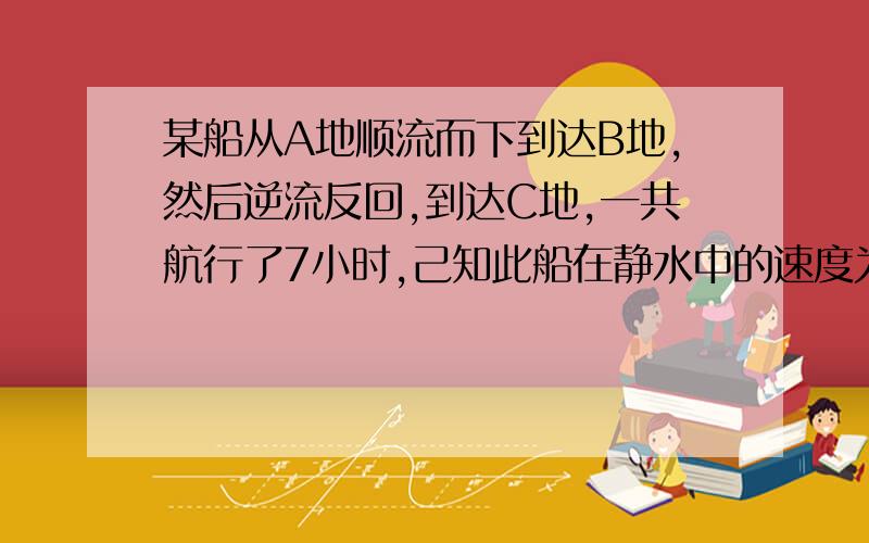 某船从A地顺流而下到达B地,然后逆流反回,到达C地,一共航行了7小时,己知此船在静水中的速度为8千米1小水流速度为2千米1小时.A、C两地之间的路程为10千米,求A、B两地之间的路程.