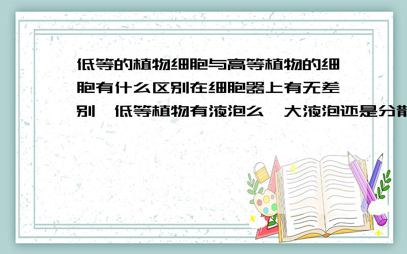 低等的植物细胞与高等植物的细胞有什么区别在细胞器上有无差别,低等植物有液泡么,大液泡还是分散小液泡?