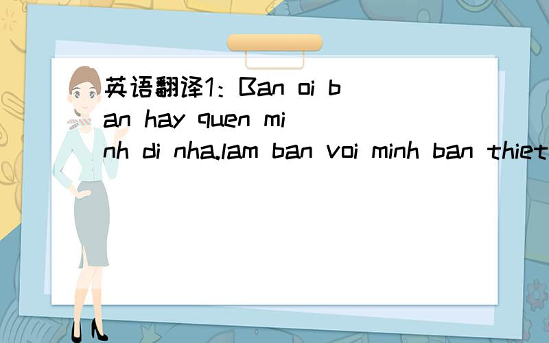 英语翻译1：Ban oi ban hay quen minh di nha.lam ban voi minh ban thiet thoi lam do2：Tu choi ban toi buon lam.ban biet khong.toi da co chong roi nhung da chia tay 2 nam roi.bay gio minh rat so yeu ban a.3:E gai minh di roi minh phai giu chau4:To