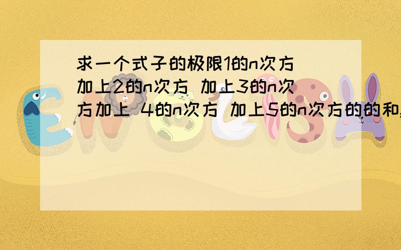 求一个式子的极限1的n次方 加上2的n次方 加上3的n次方加上 4的n次方 加上5的n次方的的和,之后开n次方,当然n趋于无穷时的极限,要求有具体的过程,