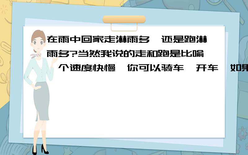 在雨中回家走淋雨多,还是跑淋雨多?当然我说的走和跑是比喻一个速度快慢,你可以骑车,开车,如果速度快过雨滴落下的速度会怎么样呢?路程一样的琳雨量,但花时间不一样,我要最后的淋雨量.