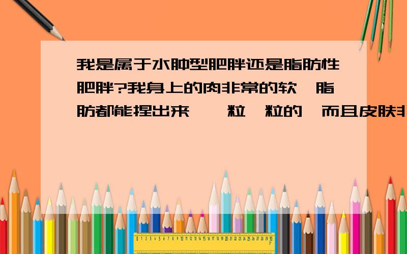 我是属于水肿型肥胖还是脂肪性肥胖?我身上的肉非常的软,脂肪都能捏出来,一粒一粒的,而且皮肤非常的嫩.脸上的肉也很多,但大腿最严重.要怎么减啊.2楼,我幻想什么啊.