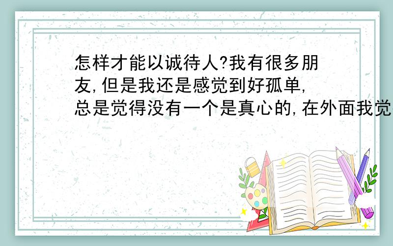 怎样才能以诚待人?我有很多朋友,但是我还是感觉到好孤单,总是觉得没有一个是真心的,在外面我觉得自己好假.怎么办?