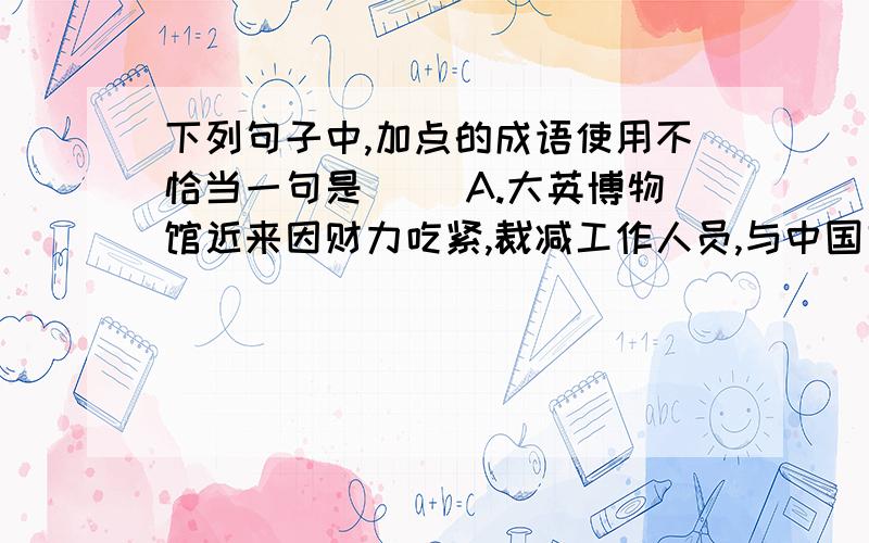 下列句子中,加点的成语使用不恰当一句是（ ）A.大英博物馆近来因财力吃紧,裁减工作人员,与中国文物有关的职位首当其冲,这样,中国文物的巡展活动自然难以开展.B.有的国家靠“采购”外