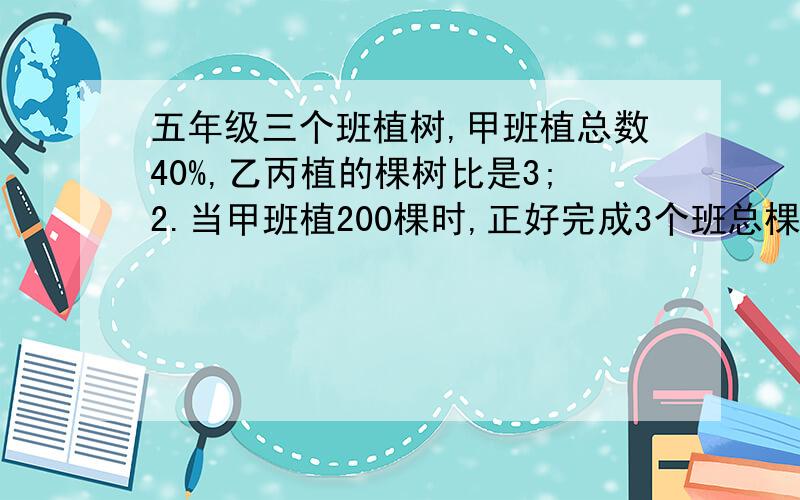 五年级三个班植树,甲班植总数40%,乙丙植的棵树比是3;2.当甲班植200棵时,正好完成3个班总棵树的2/7.求乙求乙班植树多少颗?