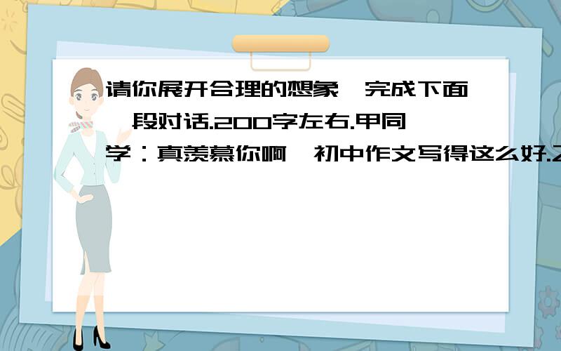 请你展开合理的想象,完成下面一段对话.200字左右.甲同学：真羡慕你啊,初中作文写得这么好.乙同学：哪里,我还很不够.甲同学：乙同学：甲同学：给我介绍了这么好的写作经验.乙同学：不