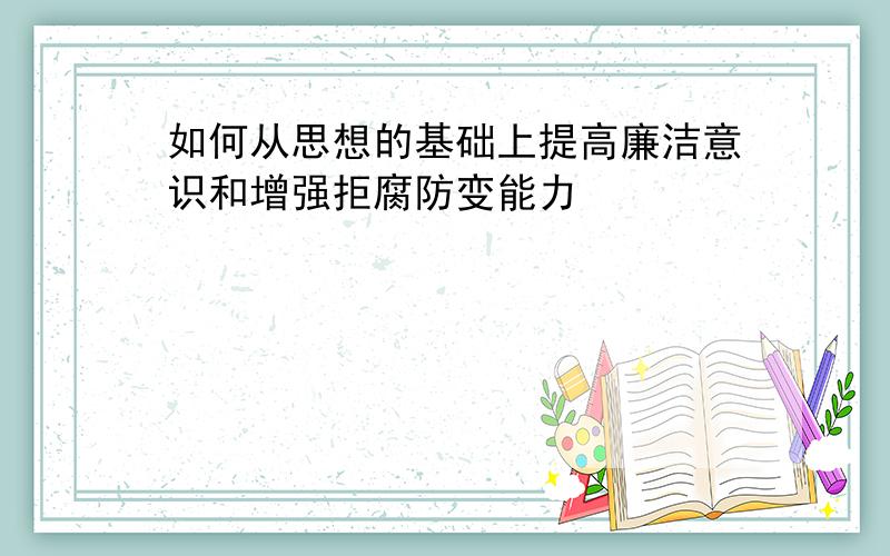 如何从思想的基础上提高廉洁意识和增强拒腐防变能力