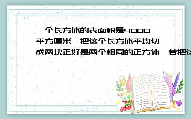 一个长方体的表面积是4000平方厘米,把这个长方体平均切成两块正好是两个相同的正方体,若把这两个长方体拼成一个长方体,这个长方体的表面积最大是多少,最少是多少?（要有详细过程!快啊