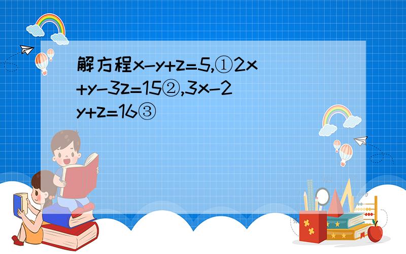 解方程x-y+z=5,①2x+y-3z=15②,3x-2y+z=16③