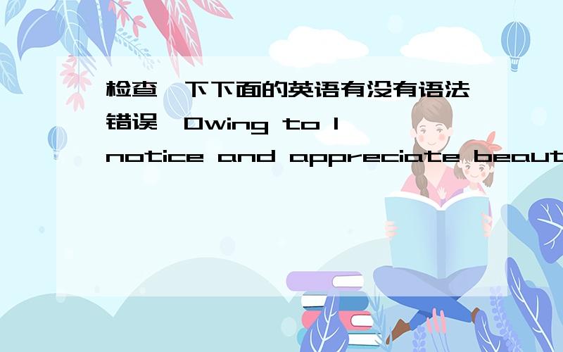 检查一下下面的英语有没有语法错误,Owing to I notice and appreciate beauty ,excellence,and skilled performance in all domain of life ,from nature to art to mathematics to science to everyday experience .And the crucial part of who i am