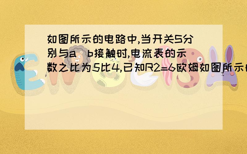 如图所示的电路中,当开关S分别与a\b接触时,电流表的示数之比为5比4,已知R2=6欧姆如图所示的电路中,当开关S分别与a、b接触时,电流表的示数之比为5比4,已知R2=6欧姆,设电源电压保持不变,求R1