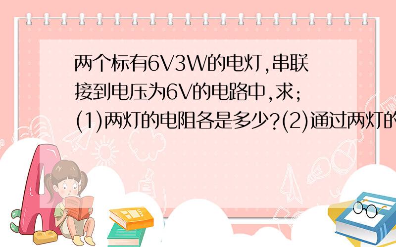 两个标有6V3W的电灯,串联接到电压为6V的电路中,求;(1)两灯的电阻各是多少?(2)通过两灯的电流各是多少?（3）两灯两端的电压各是多少?（4）两灯消耗的实际功率各是多少?（5）两灯是否正常工